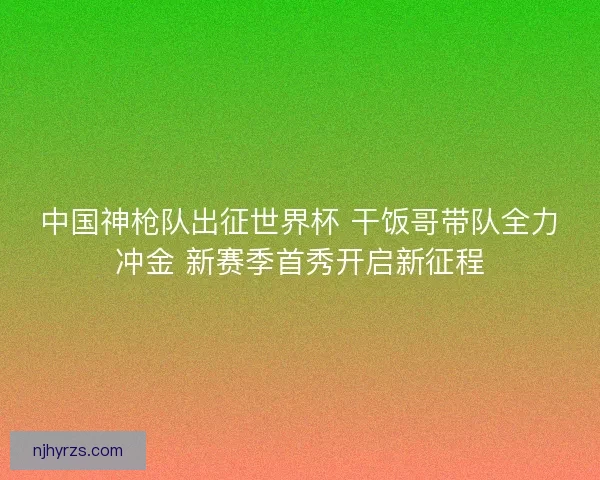 中国神枪队出征世界杯 干饭哥带队全力冲金 新赛季首秀开启新征程