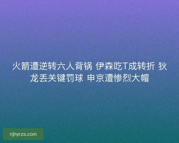 火箭遭逆转六人背锅 伊森吃T成转折 狄龙丢关键罚球 申京遭惨烈大帽