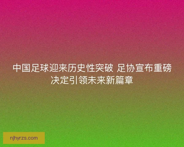 中国足球迎来历史性突破 足协宣布重磅决定引领未来新篇章