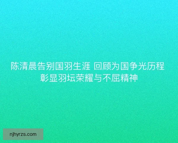 陈清晨告别国羽生涯 回顾为国争光历程 彰显羽坛荣耀与不屈精神