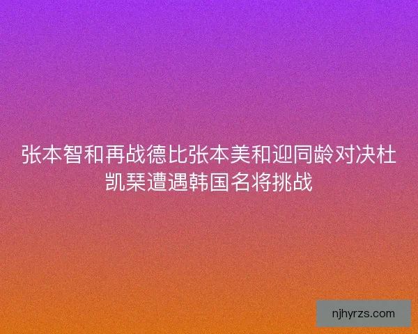 张本智和再战德比张本美和迎同龄对决杜凯琹遭遇韩国名将挑战