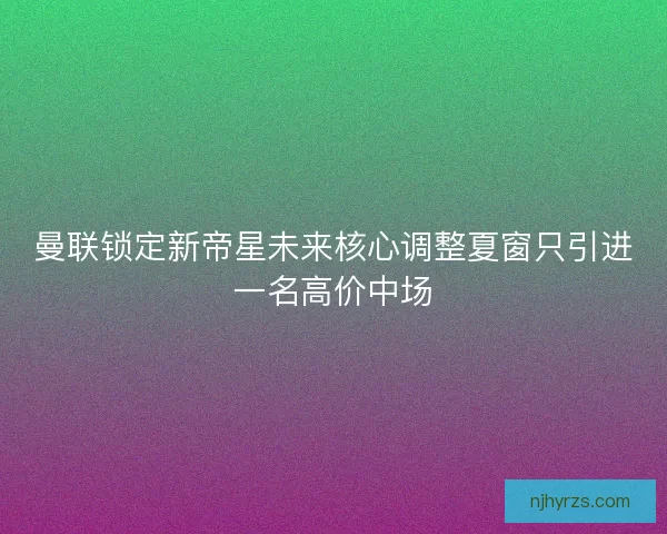 曼联锁定新帝星未来核心调整夏窗只引进一名高价中场