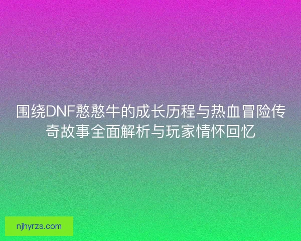 围绕DNF憨憨牛的成长历程与热血冒险传奇故事全面解析与玩家情怀回忆