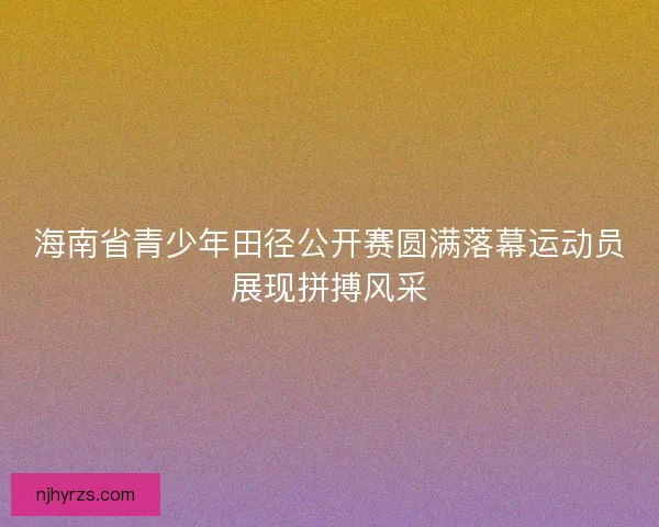 海南省青少年田径公开赛圆满落幕运动员展现拼搏风采