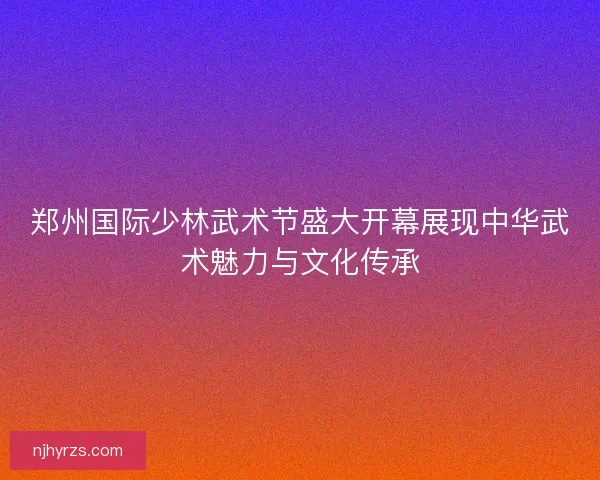 郑州国际少林武术节盛大开幕展现中华武术魅力与文化传承