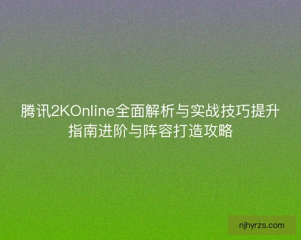 腾讯2KOnline全面解析与实战技巧提升指南进阶与阵容打造攻略
