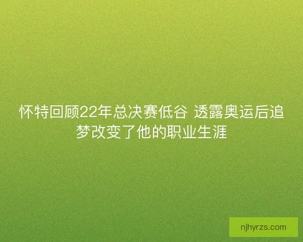 怀特回顾22年总决赛低谷 透露奥运后追梦改变了他的职业生涯